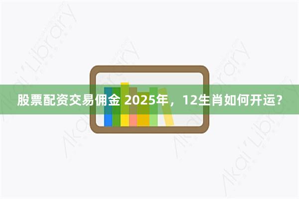 股票配资交易佣金 2025年，12生肖如何开运？