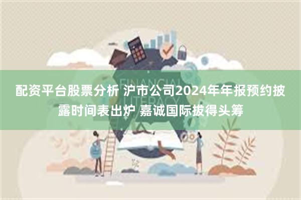 配资平台股票分析 沪市公司2024年年报预约披露时间表出炉 嘉诚国际拔得头筹