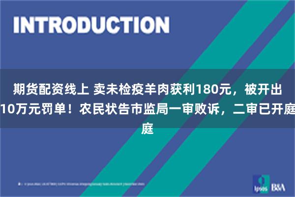 期货配资线上 卖未检疫羊肉获利180元，被开出10万元罚单！农民状告市监局一审败诉，二审已开庭