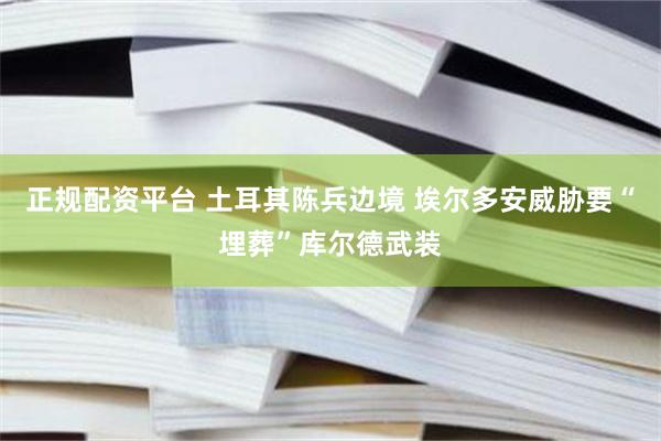 正规配资平台 土耳其陈兵边境 埃尔多安威胁要“埋葬”库尔德武装