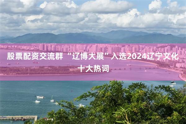 股票配资交流群 “辽博大展”入选2024辽宁文化十大热词