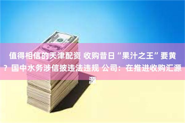 值得相信的天津配资 收购昔日“果汁之王”要黄？国中水务涉信披违法违规 公司：在推进收购汇源