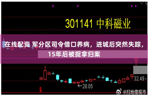 在线配资 军分区司令借口养病，进城后突然失踪，15年后被捉拿归案