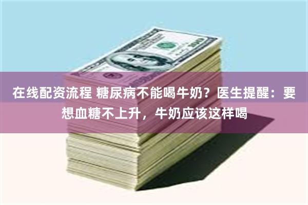 在线配资流程 糖尿病不能喝牛奶？医生提醒：要想血糖不上升，牛奶应该这样喝