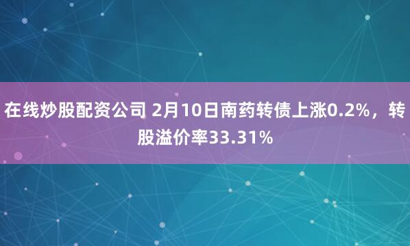 在线炒股配资公司 2月10日南药转债上涨0.2%，转股溢价率33.31%