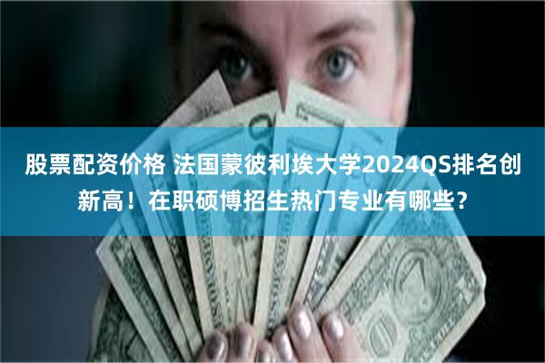 股票配资价格 法国蒙彼利埃大学2024QS排名创新高！在职硕博招生热门专业有哪些？