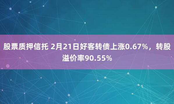 股票质押信托 2月21日好客转债上涨0.67%，转股溢价率90.55%