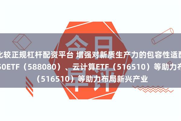 比较正规杠杆配资平台 增强对新质生产力的包容性适配性，科创板50ETF（588080）、云计算ETF（516510）等助力布局新兴产业