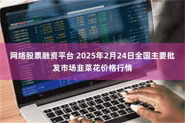 网络股票融资平台 2025年2月24日全国主要批发市场韭菜花价格行情