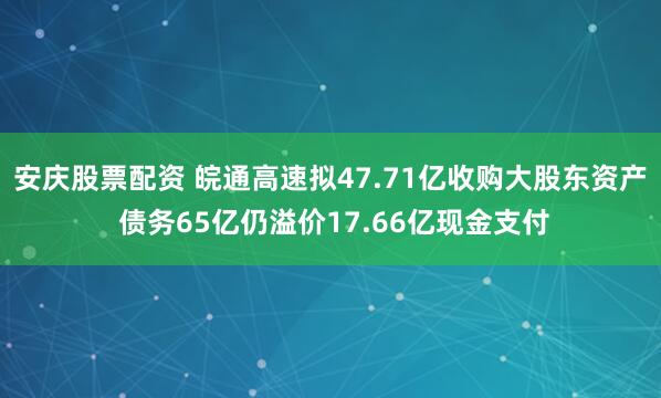 安庆股票配资 皖通高速拟47.71亿收购大股东资产 债务65亿仍溢价17.66亿现金支付