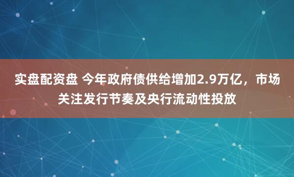 实盘配资盘 今年政府债供给增加2.9万亿，市场关注发行节奏及央行流动性投放