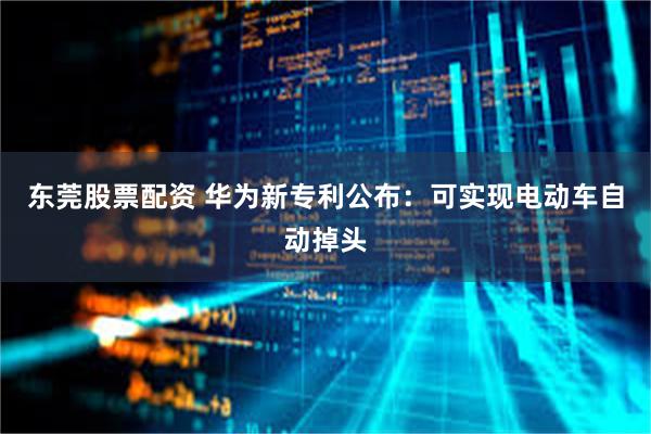 东莞股票配资 华为新专利公布：可实现电动车自动掉头